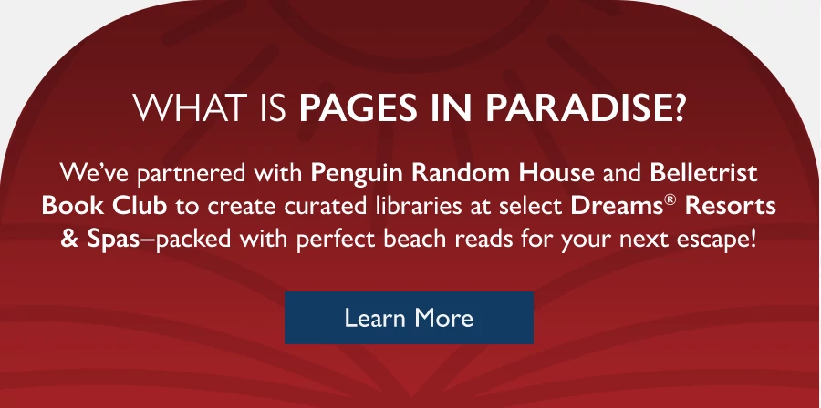 What Is Pages in Paradise? We’ve partnered with Penguin Random House and Belletrist Book Club to create lobby libraries at select Dreams Resorts & Spas—packed with perfect beach reads for your next escape! Learn more.