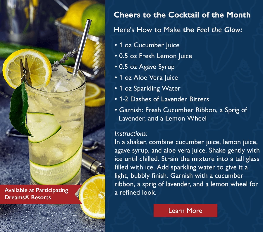 Cheers to the Cocktail of the Month. Here's How to Make the Feel the Glow: 1 oz Cucumber Juice, 0.5 oz Fresh Lemon Juice, 0.5 oz Agave Syrup, 1 oz Aloe Vera Juice, 1 oz Sparkling Water, 1-2 Dashes of Lavender Bitters. Garnish: Fresh Cucumber Ribbon, a Sprig of Lavender, and a Lemon Wheel. Instructions: In a shaker, combine cucumber juice, lemon juice, agave syrup, and aloe vera juice. Shake gently with ice until chilled. Strain the mixture into a tall glass filled with ice. Add sparkling water to give it a light, bubbly finish. Garnish with a cucumber ribbon, a sprig of lavender, and a lemon wheel for a refined look. Available at Participating Dreams Resorts. Learn more.