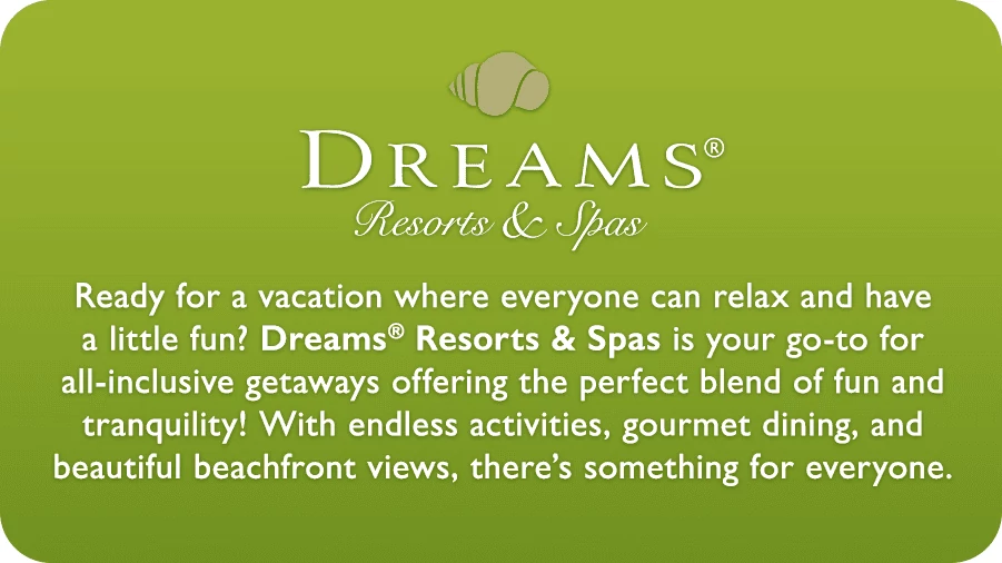Dreams Resorts and Spas. Ready for a vacation where everyone can relax and have a little fun? Dreams Resorts & Spas is your go-to for all-inclusive getaways offering the perfect blend of fun and tranquility! With endless activities, gourmet dining, and beautiful beachfront views, there’s something for everyone.