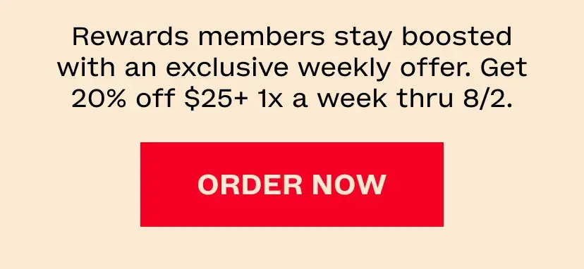 Rewards members stay boosted with an exclusive weekly offer. Get 20% off $25+ 1x a week thru 8/2.