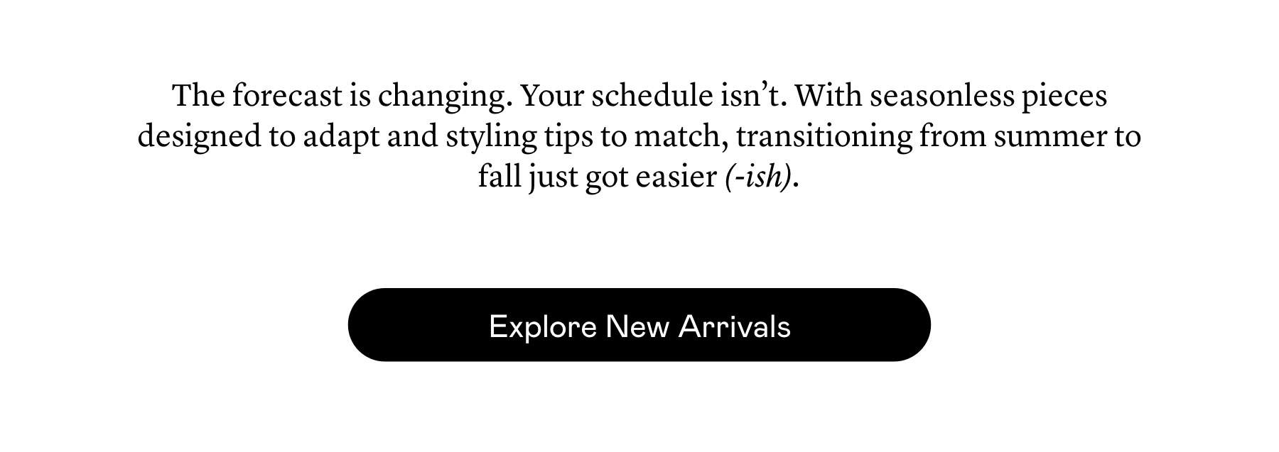 The forecast is changing. Your schedule isn’t. With seasonless pieces designed to adapt and styling tips to match, transitioning from summer to fall just got easier (-ish).