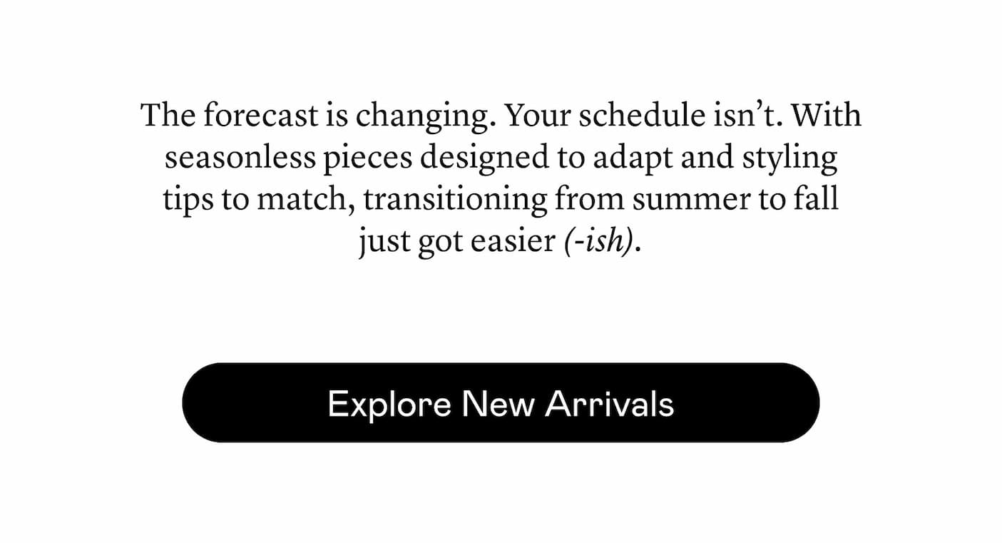 The forecast is changing. Your schedule isn’t. With seasonless pieces designed to adapt and styling tips to match, transitioning from summer to fall just got easier (-ish).