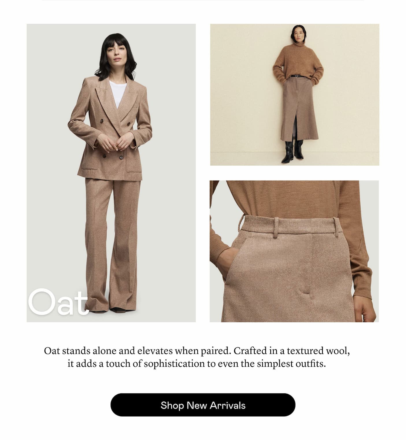 Oat: Oat stands alone and elevates when paired. Crafted in a textured wool, it adds a touch of sophistication to even the simplest outfits.