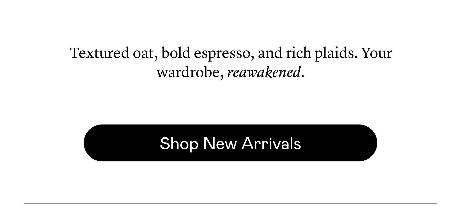 Textured oat, bold espresso, and rich plaids. Your wardrobe, reawakened.