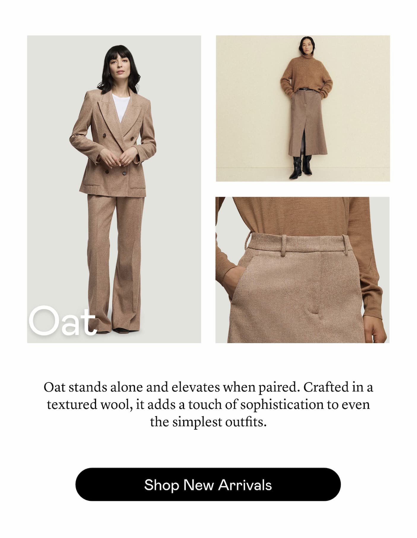 Oat: Oat stands alone and elevates when paired. Crafted in a textured wool, it adds a touch of sophistication to even the simplest outfits.
