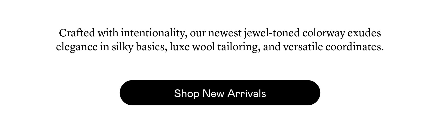 Crafted with intentionality, our newest jewel-toned colorway ​exudes elegance in silky basics, luxe​ wool tailoring, and versatile coordinates.