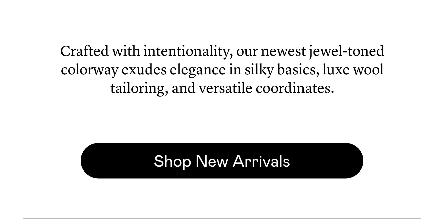 Crafted with intentionality, our newest jewel-toned colorway ​exudes elegance in silky basics, luxe​ wool tailoring, and versatile coordinates.