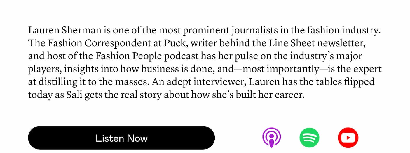 Lauren Sherman is one of the most prominent journalists in the fashion industry. The Fashion Correspondent at Puck, writer behind the Line Sheet newsletter, and host of the Fashion People podcast has her pulse on the industry’s major players, insights into how business is done, and—most importantly—is the expert at distilling it to the masses. An adept interviewer, Lauren has the tables flipped today as Sali gets the real story about how she’s built her career.