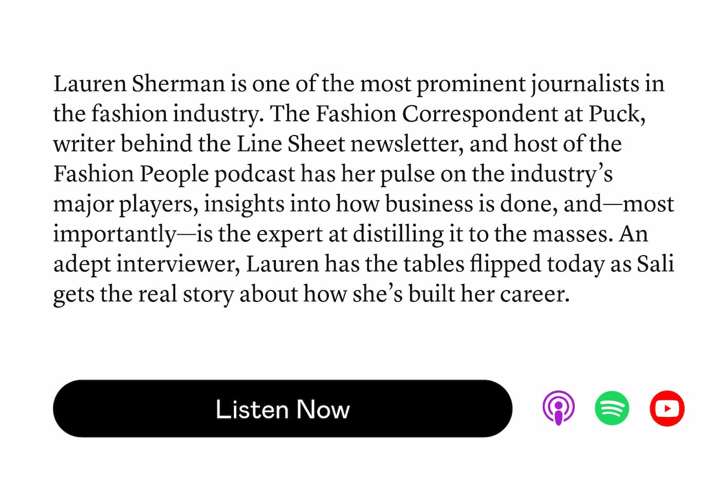 Lauren Sherman is one of the most prominent journalists in the fashion industry. The Fashion Correspondent at Puck, writer behind the Line Sheet newsletter, and host of the Fashion People podcast has her pulse on the industry’s major players, insights into how business is done, and—most importantly—is the expert at distilling it to the masses. An adept interviewer, Lauren has the tables flipped today as Sali gets the real story about how she’s built her career.