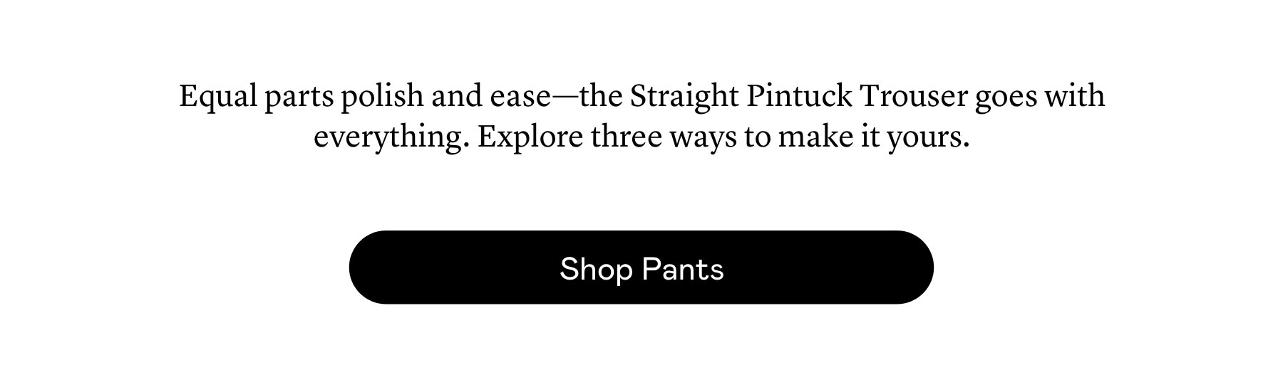 Equal parts polish and ease—the Straight Pintuck Trouser goes with everything. Explore three ways to make it yours.