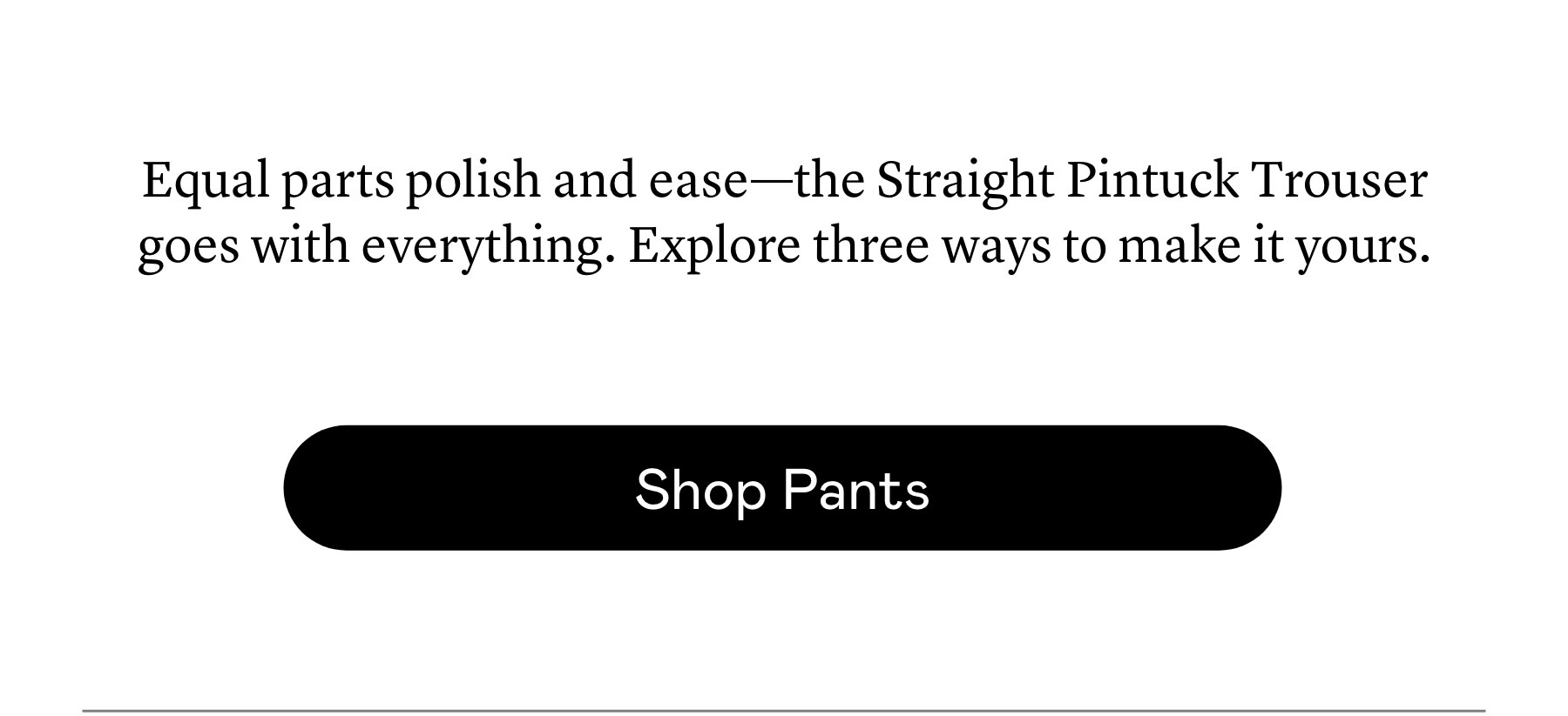 Equal parts polish and ease—the Straight Pintuck Trouser goes with everything. Explore three ways to make it yours.