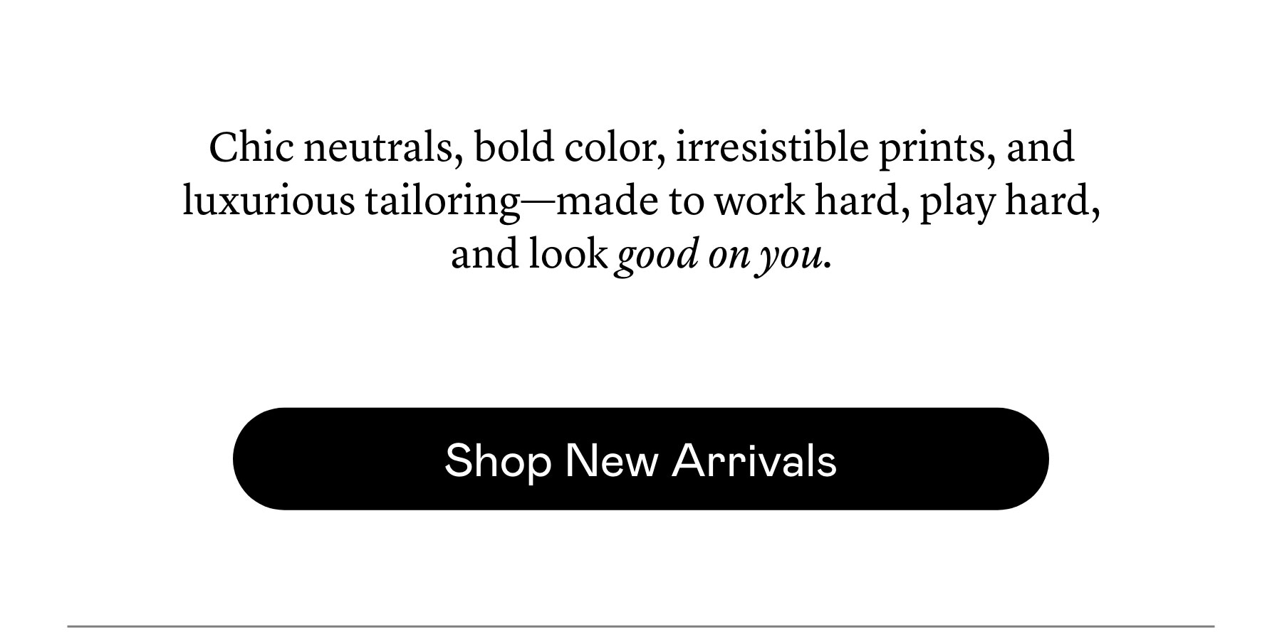 Chic neutrals, bold color, irresistible prints, and luxurious tailoring—made to work hard, play hard, and look good on you.