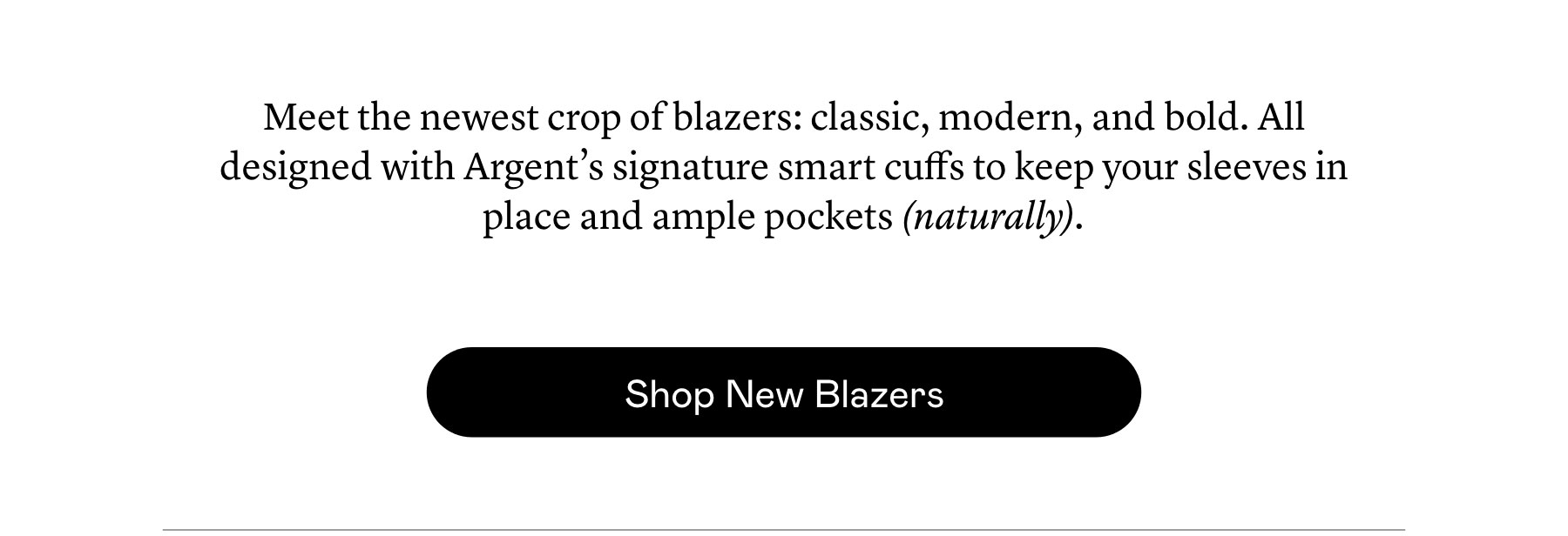 Meet the newest crop of blazers: classic, modern, and bold. All designed with Argent’s signature smart cuffs to keep your sleeves in place and ample pockets (naturally).