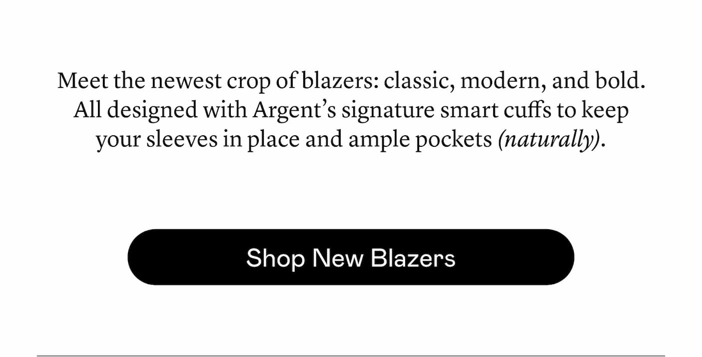 Meet the newest crop of blazers: classic, modern, and bold. All designed with Argent’s signature smart cuffs to keep your sleeves in place and ample pockets (naturally).
