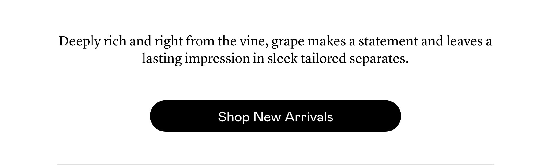 ​Deeply rich ​and right from the vine, grape makes a statement and leaves a lasting impression in sleek tailored separates.