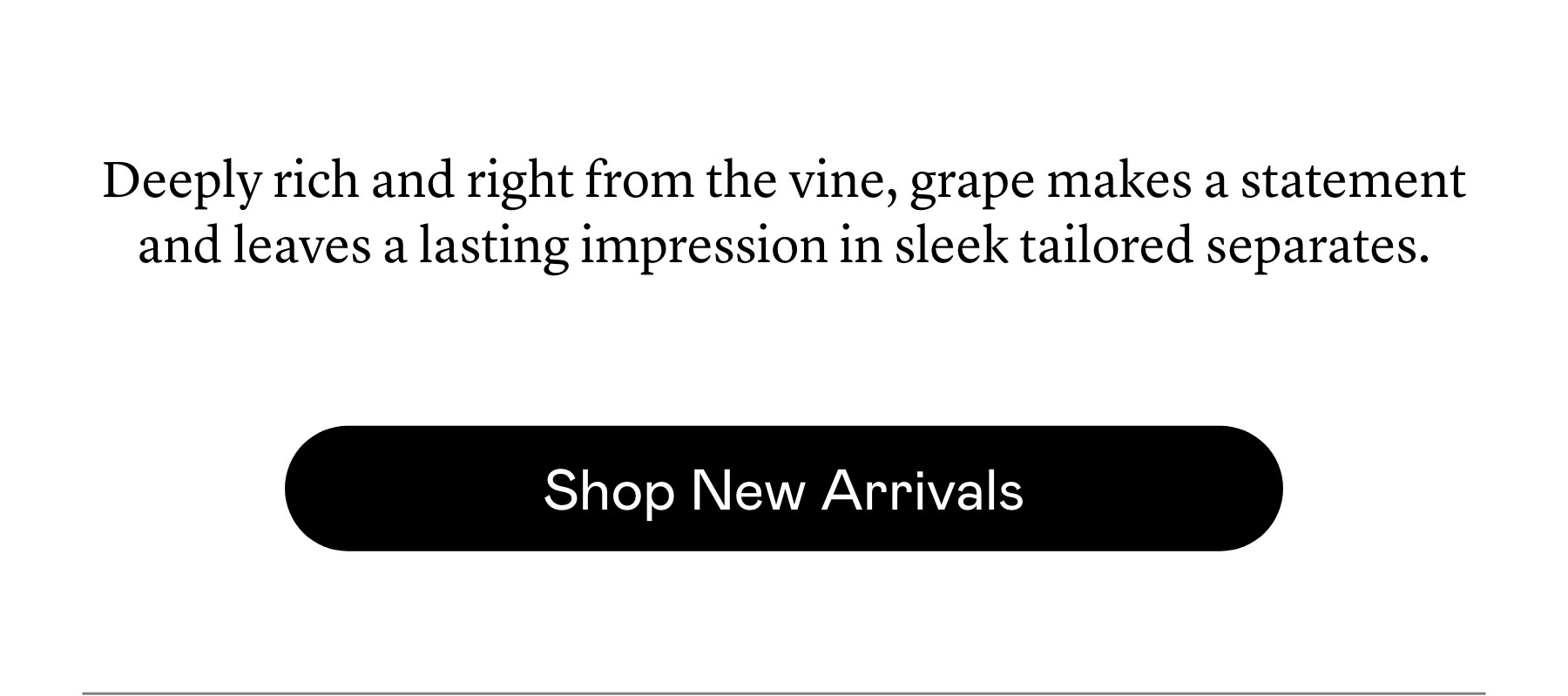 ​Deeply rich ​and right from the vine, grape makes a statement and leaves a lasting impression in sleek tailored separates.