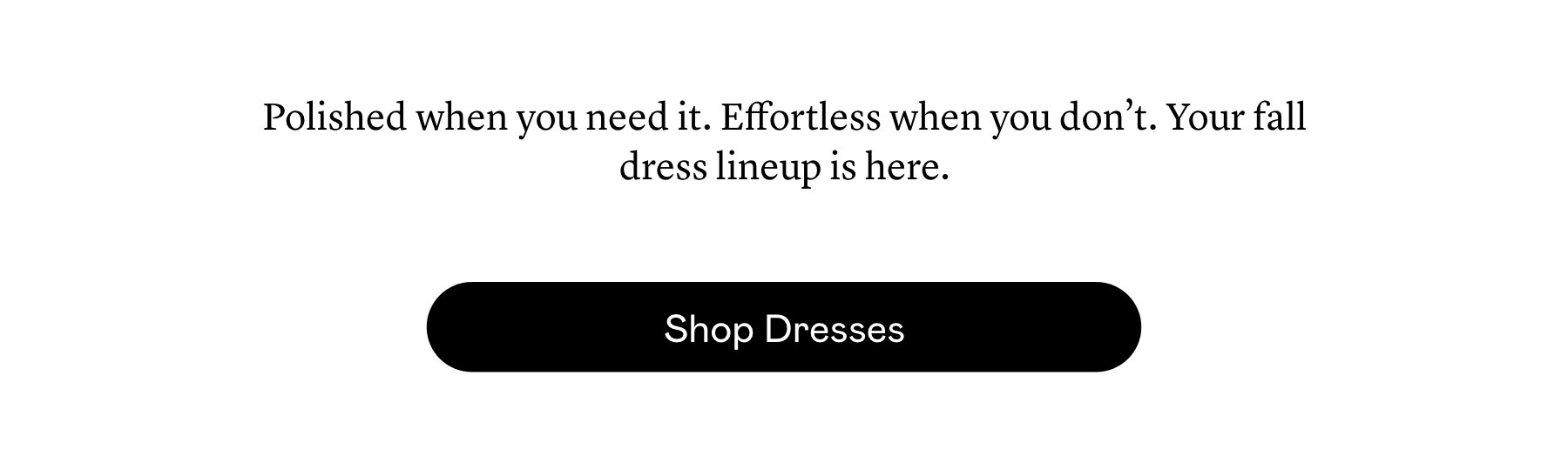 Polished when you need it. Effortless when you don’t. Your fall dress lineup is here.