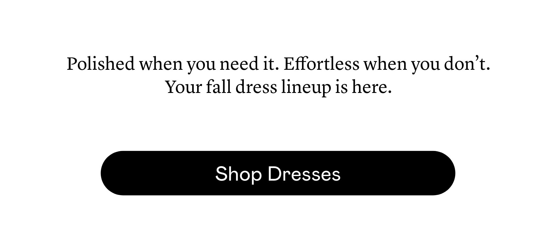 Polished when you need it. Effortless when you don’t. Your fall dress lineup is here.