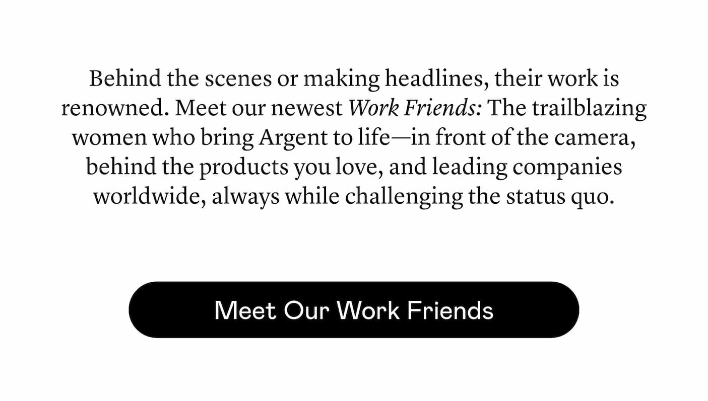 Behind the scenes or making headlines, their work is renowned. Meet our newest Work Friends: The trailblazing women who bring Argent to life—in front of the camera, behind the products you love, and leading companies worldwide, always while challenging the status quo. 