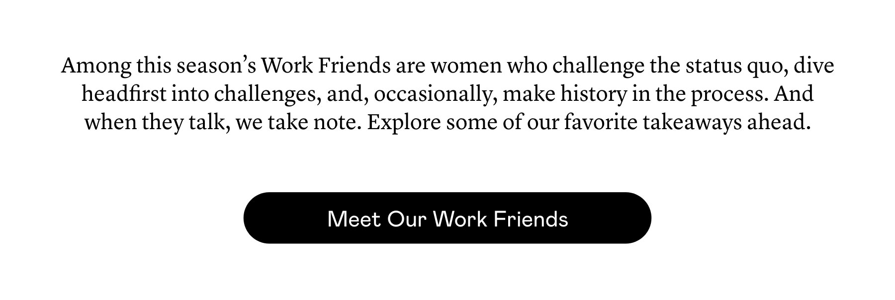 Among this season’s Work Friends are women who challenge the status quo,​ dive headfirst into challenges, and, occasionally, make history in the process. And when they talk, we take note. Explore some of our favorite takeaways ahead.