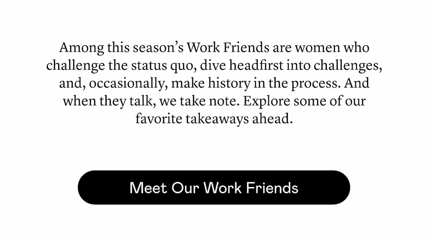 Among this season’s Work Friends are women who challenge the status quo,​ dive headfirst into challenges, and, occasionally, make history in the process. And when they talk, we take note. Explore some of our favorite takeaways ahead.
