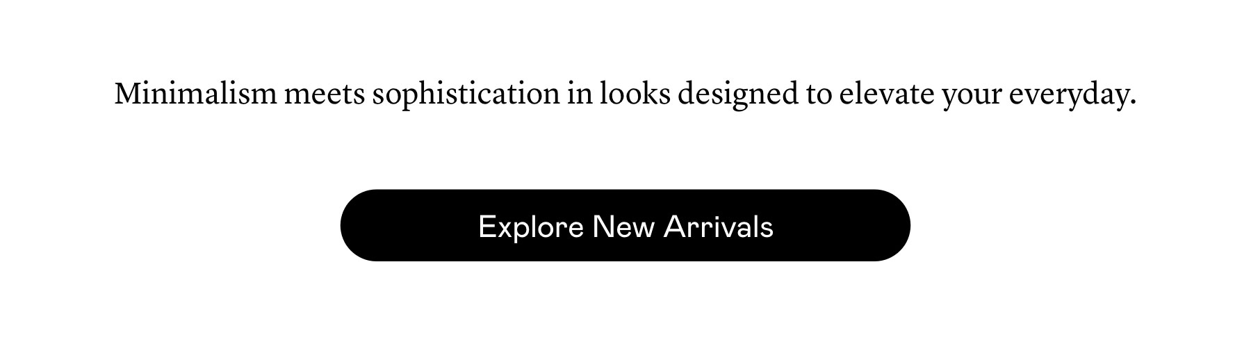 Minimalism meets sophistication in looks designed to elevate your everyday.