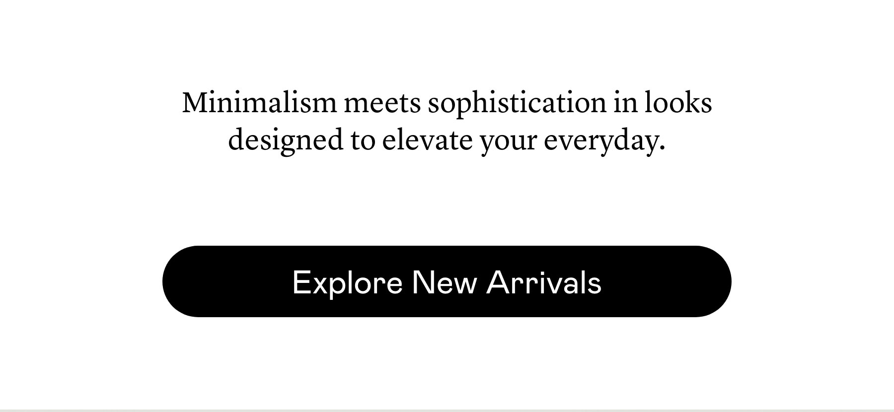 Minimalism meets sophistication in looks designed to elevate your everyday.