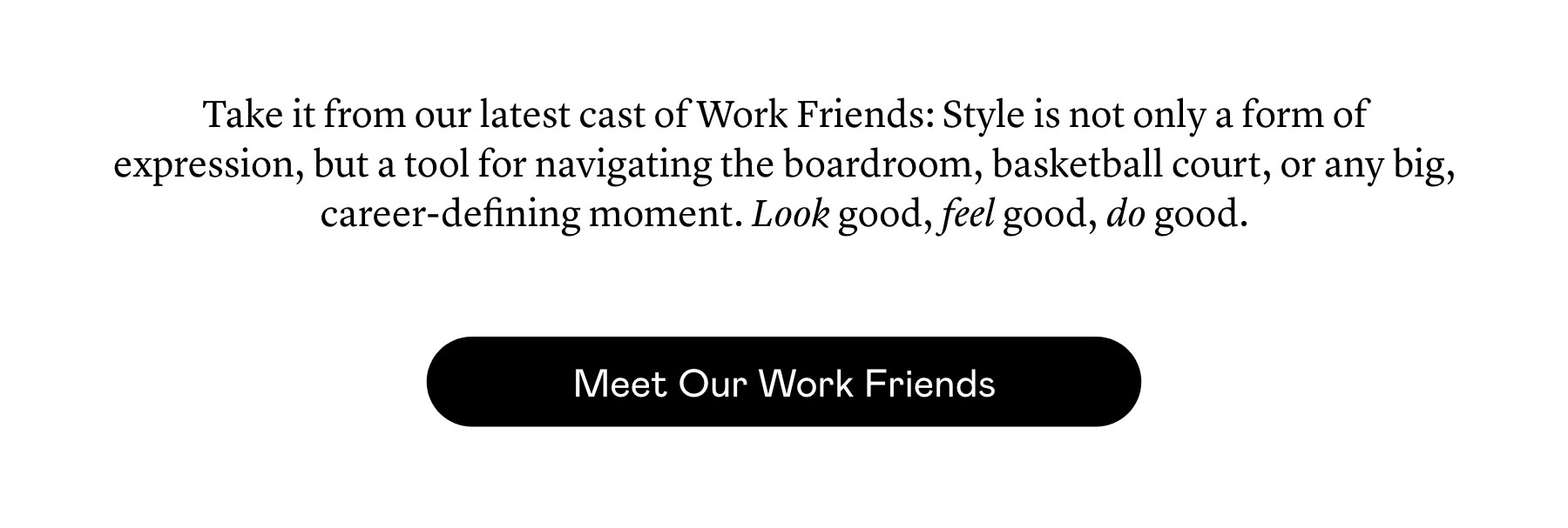 Take it from our latest cast of Work Friends: Style is not only a form of expression, but a tool for navigating the boardroom, basketball court, or any big, career-defining moment. Look good, feel good, do good.