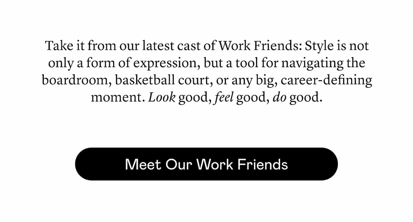 Take it from our latest cast of Work Friends: Style is not only a form of expression, but a tool for navigating the boardroom, basketball court, or any big, career-defining moment. Look good, feel good, do good.