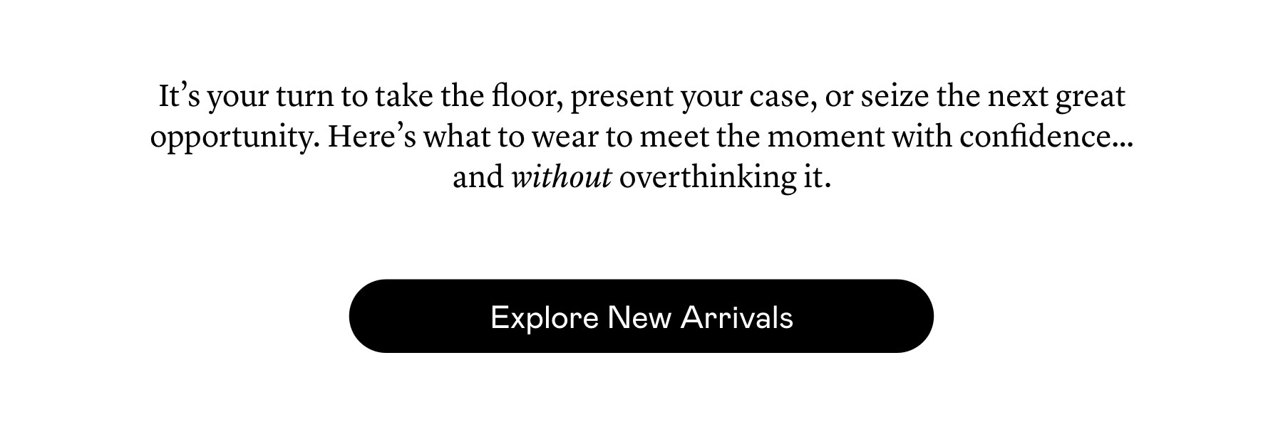 It’s your turn to take the floor, present your case, or seize the next great opportunity. Here’s what to wear to meet the moment with confidence…and without overthinking it.