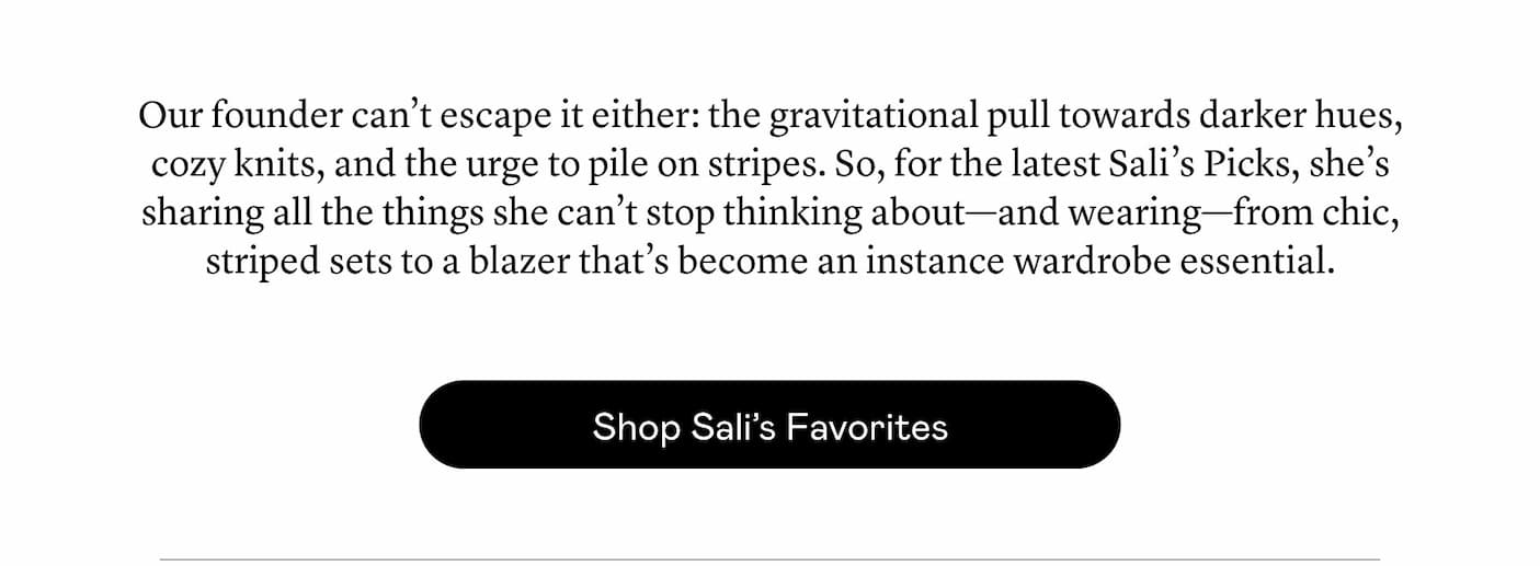 Our founder can’t escape it either: the gravitational pull towards darker hues, cozy knits, and the urge to pile on stripes. So, for the latest Sali’s Picks, she’s sharing all the things she can’t stop thinking about—and wearing—from chic, striped sets to a blazer that’s become an instance wardrobe essential.