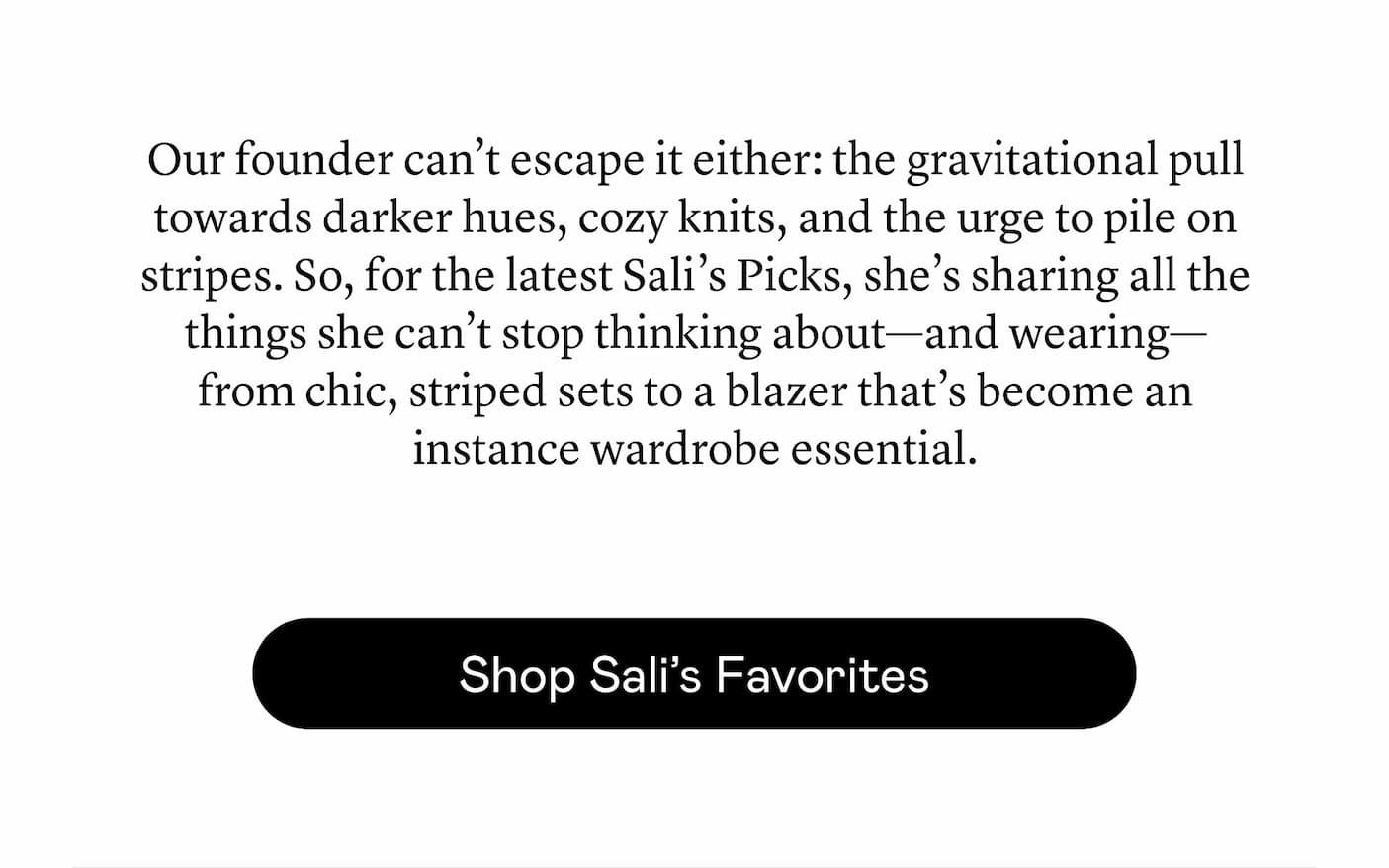 Our founder can’t escape it either: the gravitational pull towards darker hues, cozy knits, and the urge to pile on stripes. So, for the latest Sali’s Picks, she’s sharing all the things she can’t stop thinking about—and wearing—from chic, striped sets to a blazer that’s become an instance wardrobe essential.