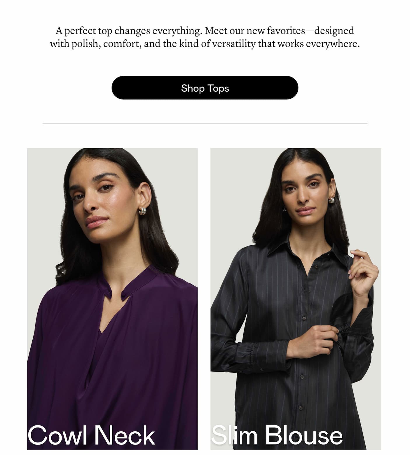A perfect top changes everything. Meet our new favorites—designed with polish, comfort, and the kind of versatility that works everywhere.