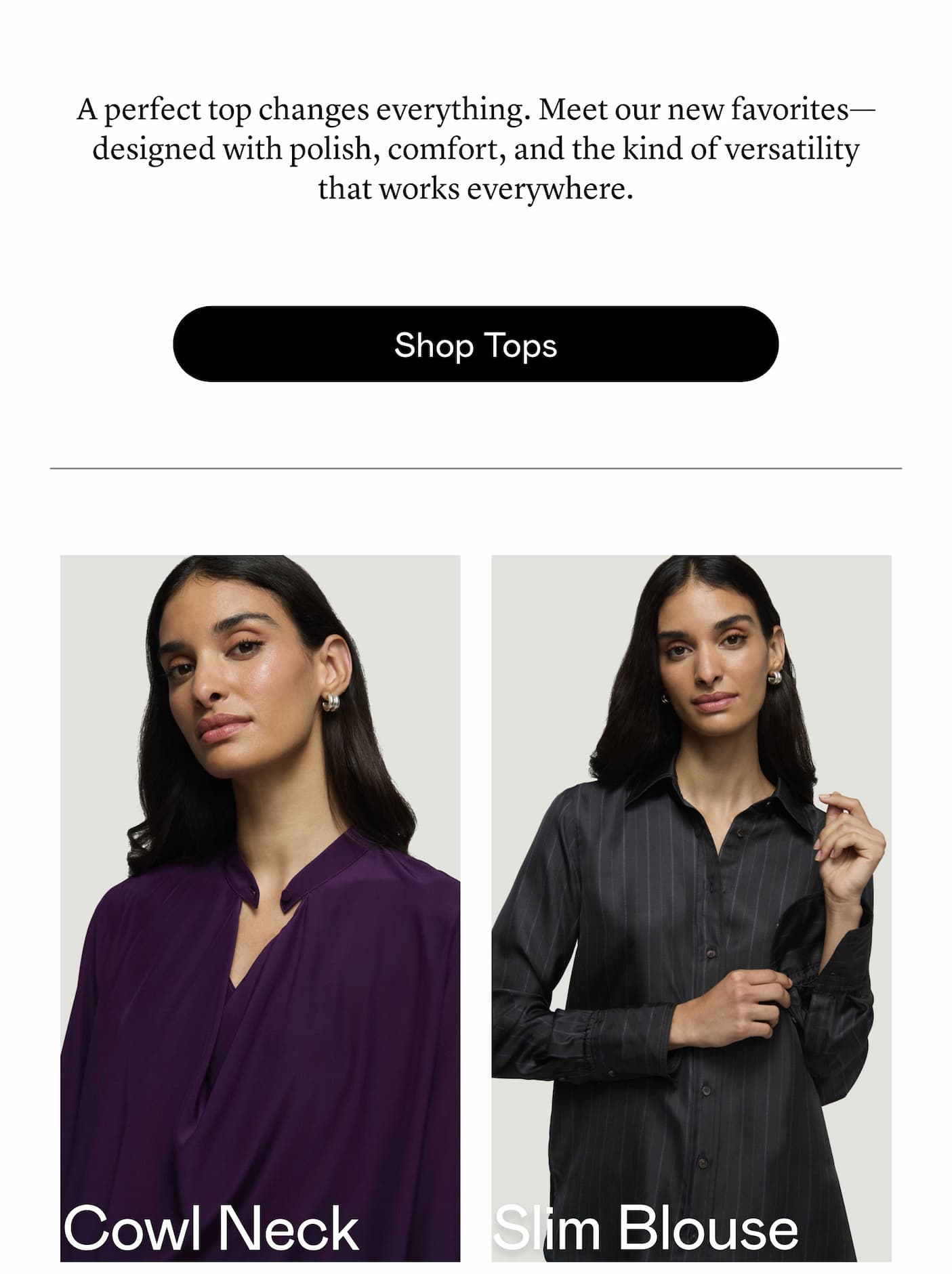 A perfect top changes everything. Meet our new favorites—designed with polish, comfort, and the kind of versatility that works everywhere.