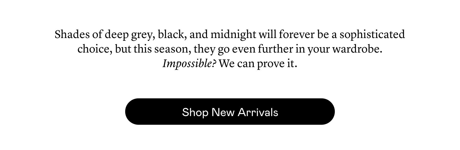 Shades of deep grey, black, and midnight will forever be a sophisticated choice, but this season, they go even further in your wardrobe. Impossible? We can prove it.