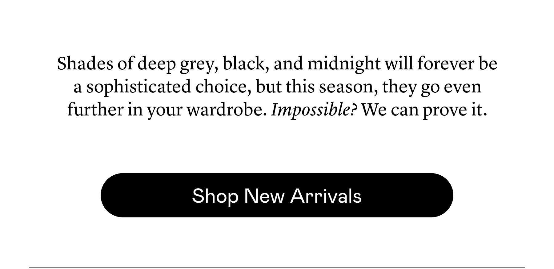 Shades of deep grey, black, and midnight will forever be a sophisticated choice, but this season, they go even further in your wardrobe. Impossible? We can prove it.