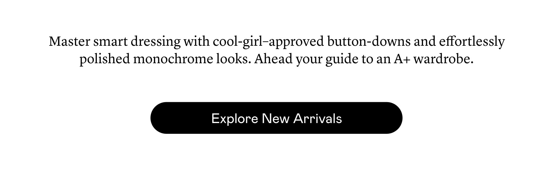 Master smart dressing with cool-girl–approved button-downs and effortlessly polished monochrome looks. Ahead your guide to an A+ wardrobe. 