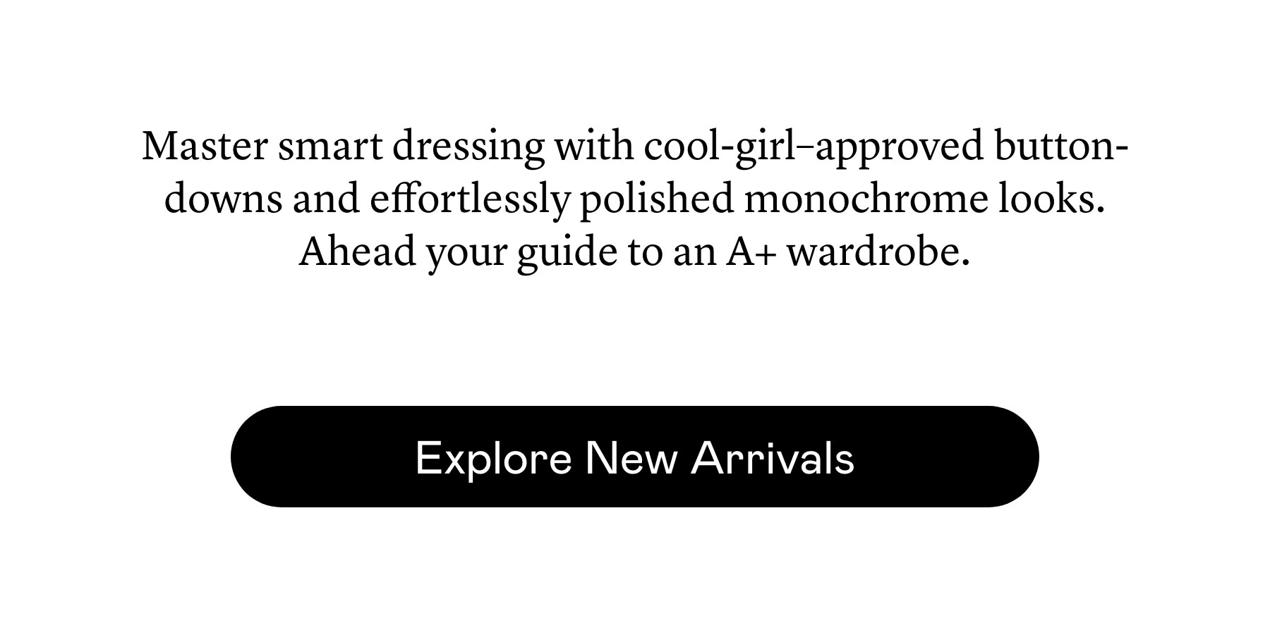Master smart dressing with cool-girl–approved button-downs and effortlessly polished monochrome looks. Ahead your guide to an A+ wardrobe. 