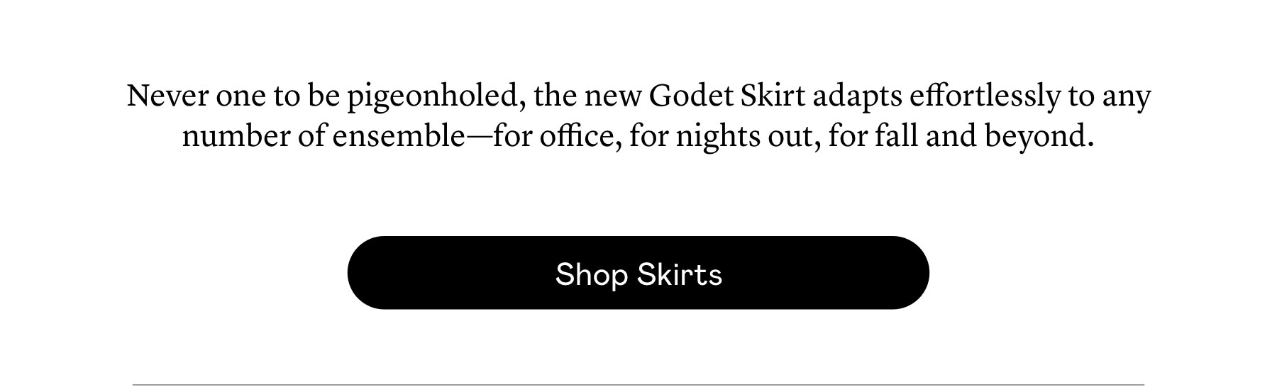 Never one to be pigeonholed, the new Godet Skirt adapts effortlessly to any number of ensemble—for office, for nights out, for fall and beyond. 
