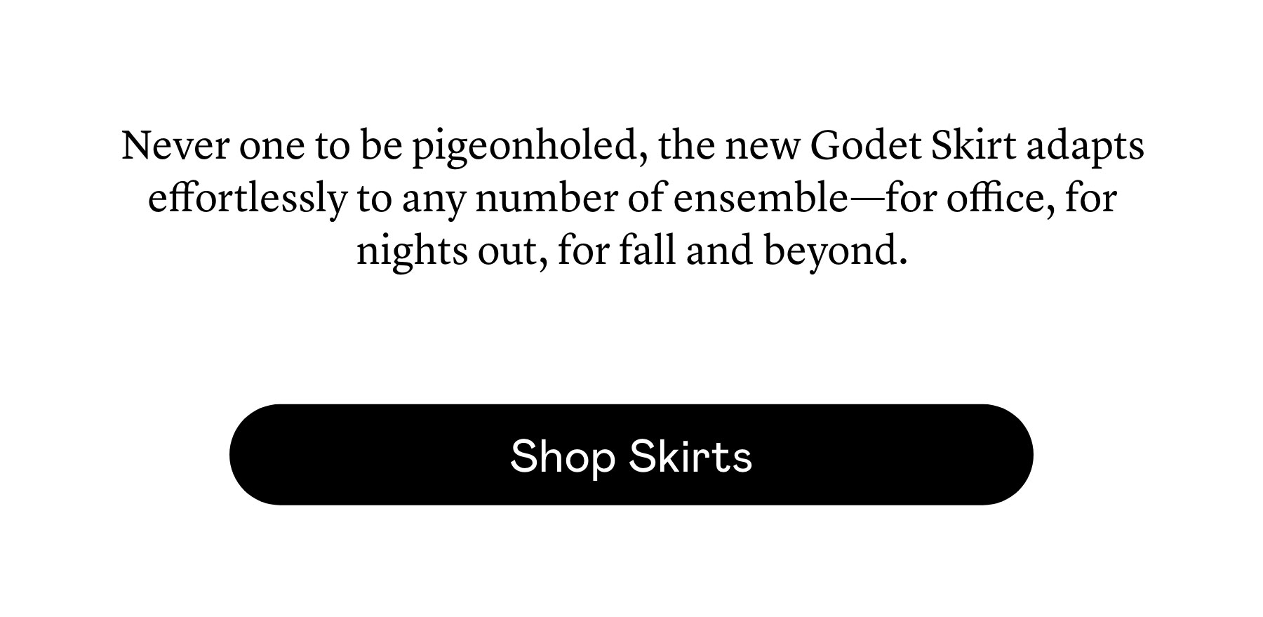 Never one to be pigeonholed, the new Godet Skirt adapts effortlessly to any number of ensemble—for office, for nights out, for fall and beyond. 