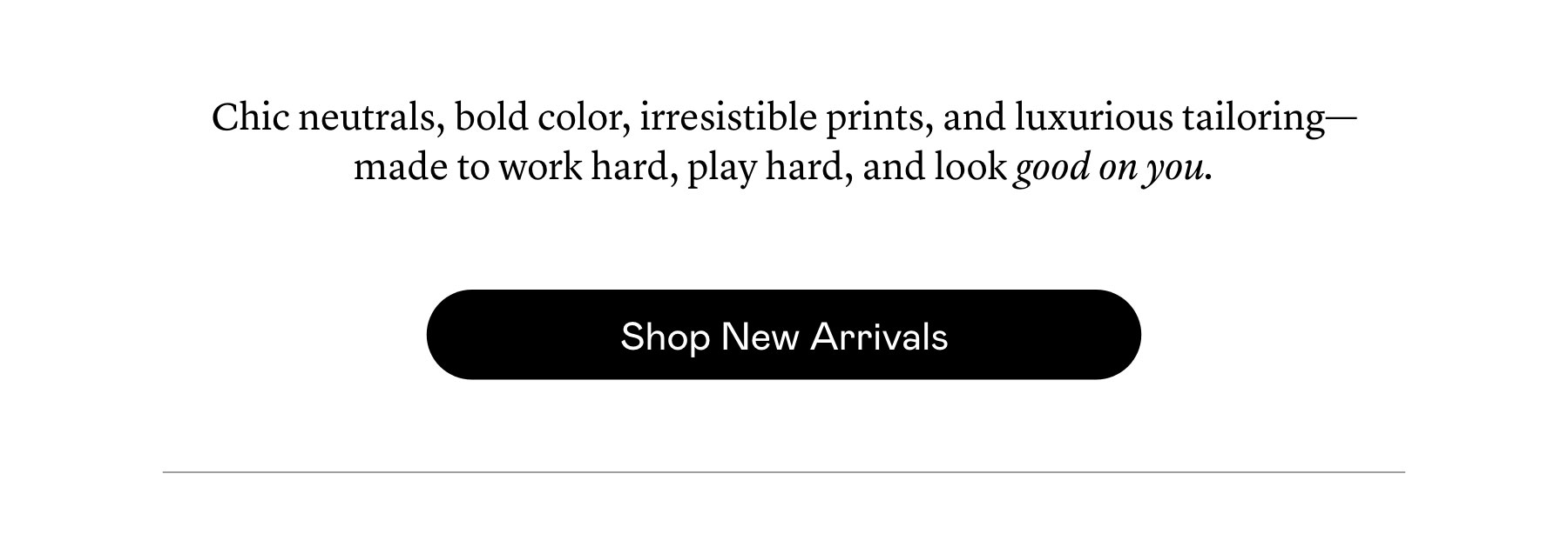 Chic neutrals, bold color, irresistible prints, and luxurious tailoring—made to work hard, play hard, and look good on you.