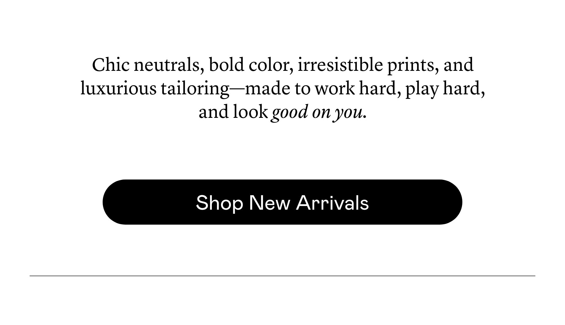 Chic neutrals, bold color, irresistible prints, and luxurious tailoring—made to work hard, play hard, and look good on you.