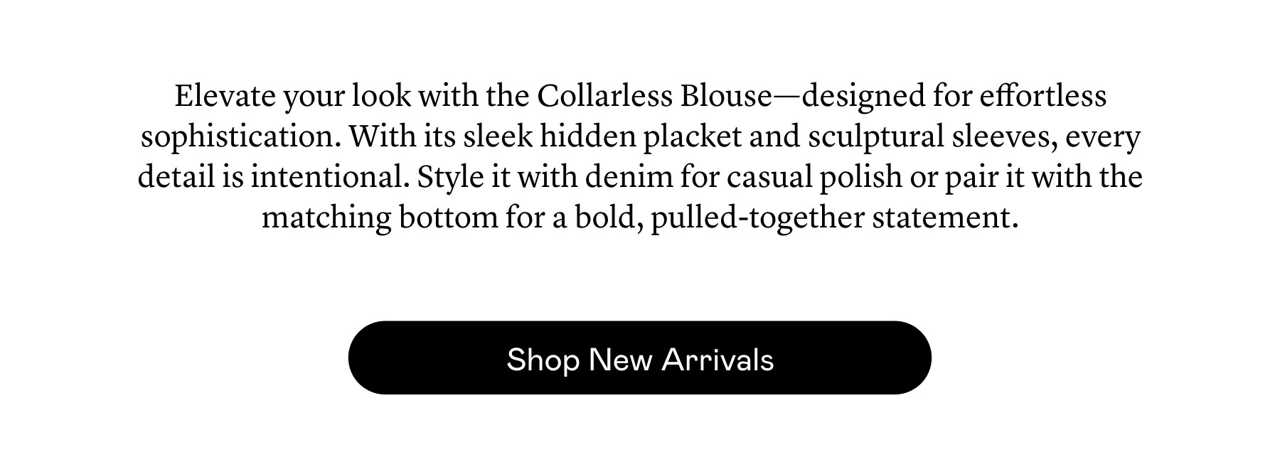 Elevate your look with the Collarless Blouse—designed for effortless sophistication. With its sleek hidden placket and sculptural sleeves, every detail is intentional. Style it with denim for casual polish or pair it with the matching bottom for a bold, pulled-together statement.