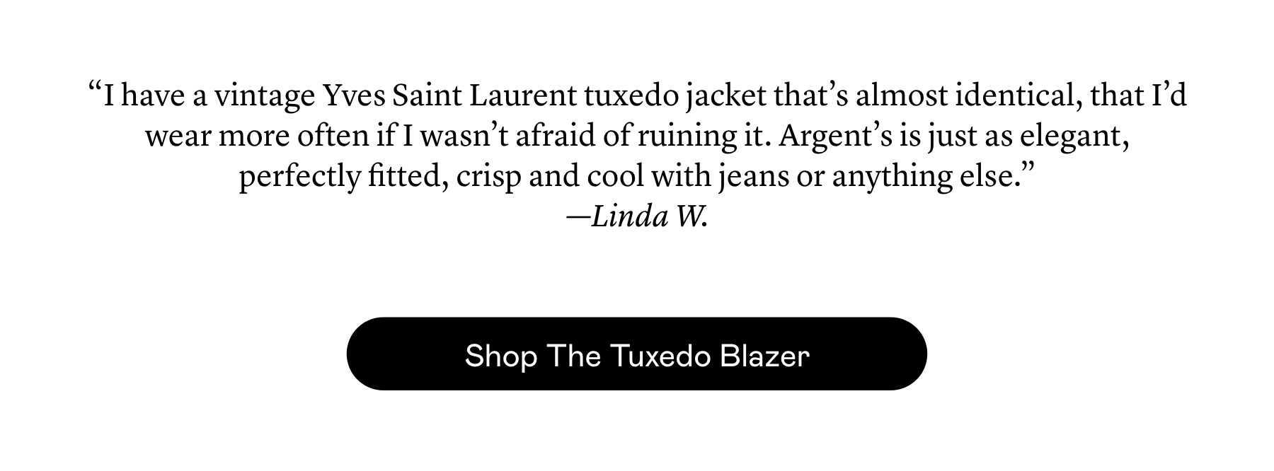 “I have a vintage Yves Saint Laurent tuxedo jacket that’s almost identical, that I’d wear more often if I wasn’t afraid of ruining it. Argent’s is just as elegant, perfectly fitted, crisp and cool with jeans or anything else.”  —Linda W.