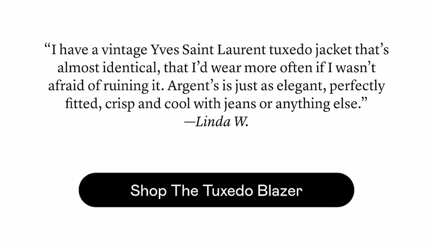 “I have a vintage Yves Saint Laurent tuxedo jacket that’s almost identical, that I’d wear more often if I wasn’t afraid of ruining it. Argent’s is just as elegant, perfectly fitted, crisp and cool with jeans or anything else.” —Linda W.