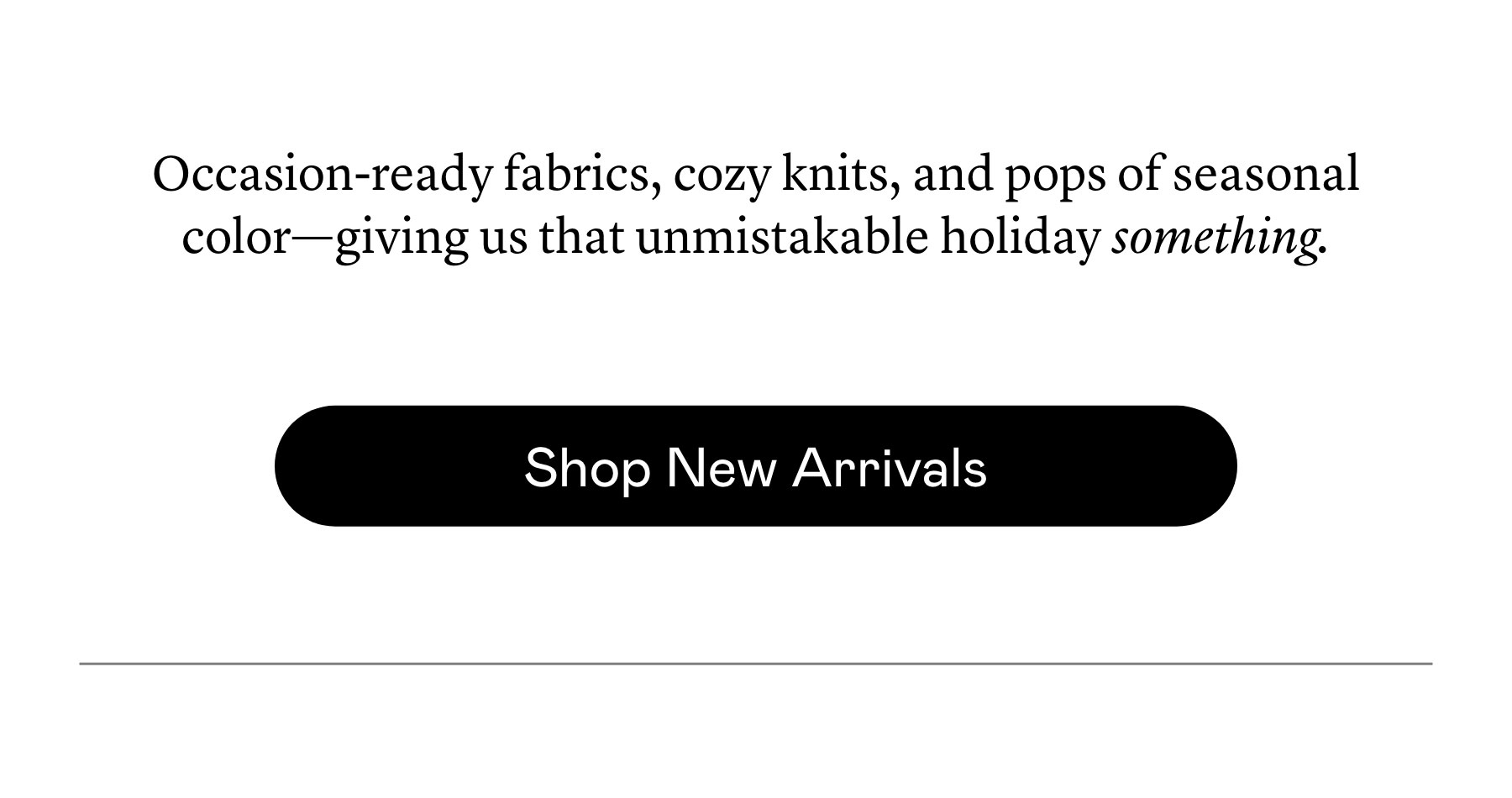 Occasion-ready fabrics, cozy knits, and pops of seasonal color—giving us that unmistakable holiday something.