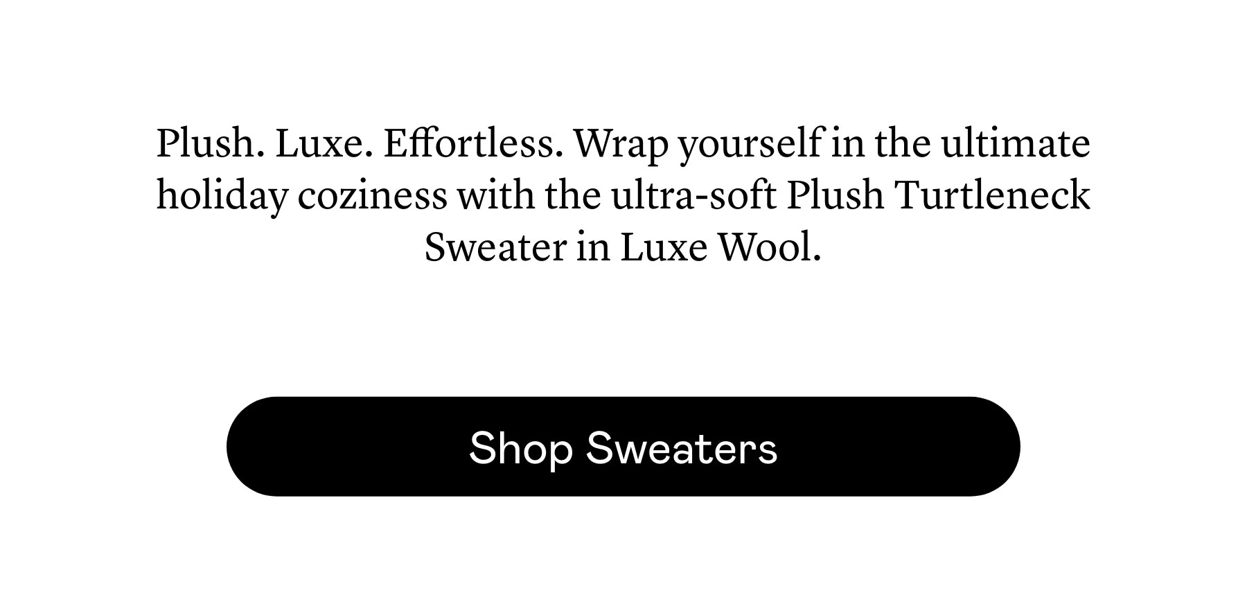 Plush. Luxe. Effortless. Wrap yourself in the ultimate holiday coziness with the ultra-soft Plush Turtleneck Sweater in Luxe Wool. 