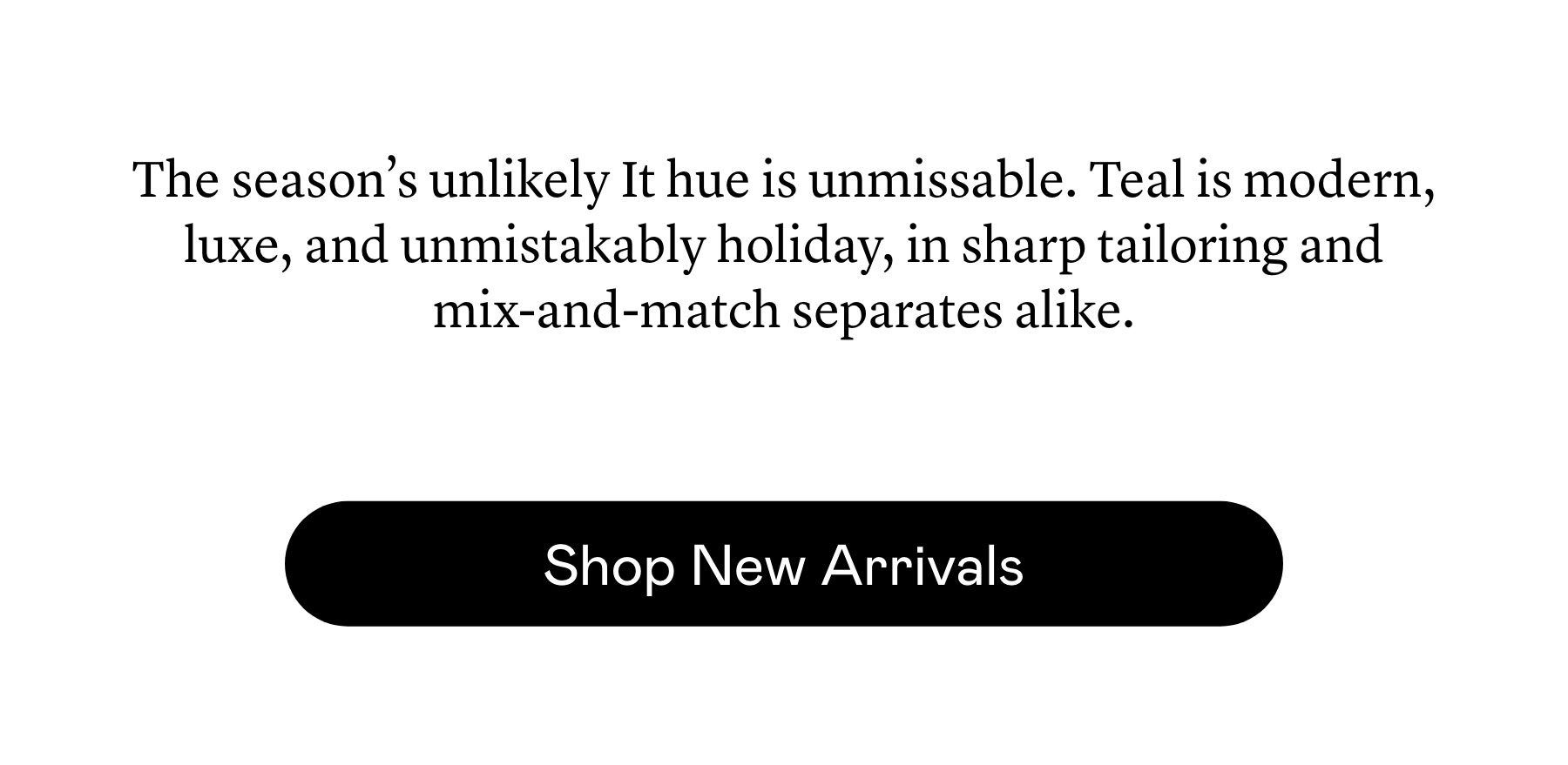 The season’s unlikely It hue is unmissable. Teal is modern, luxe, and unmistakably holiday, in sharp tailoring and mix-and-match separates alike.