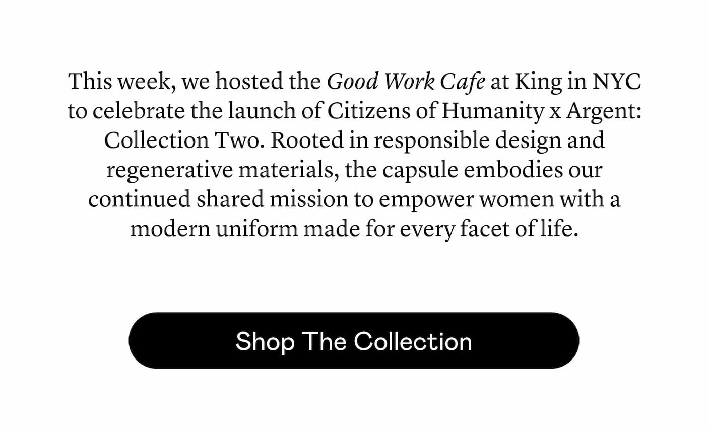 This week, we hosted the Good Work Cafe at King in NYC to celebrate the launch of Citizens of Humanity x Argent: Collection Two. Rooted in responsible design and regenerative materials, the capsule embodies our continued shared mission to empower women with a modern uniform made for every facet of life.