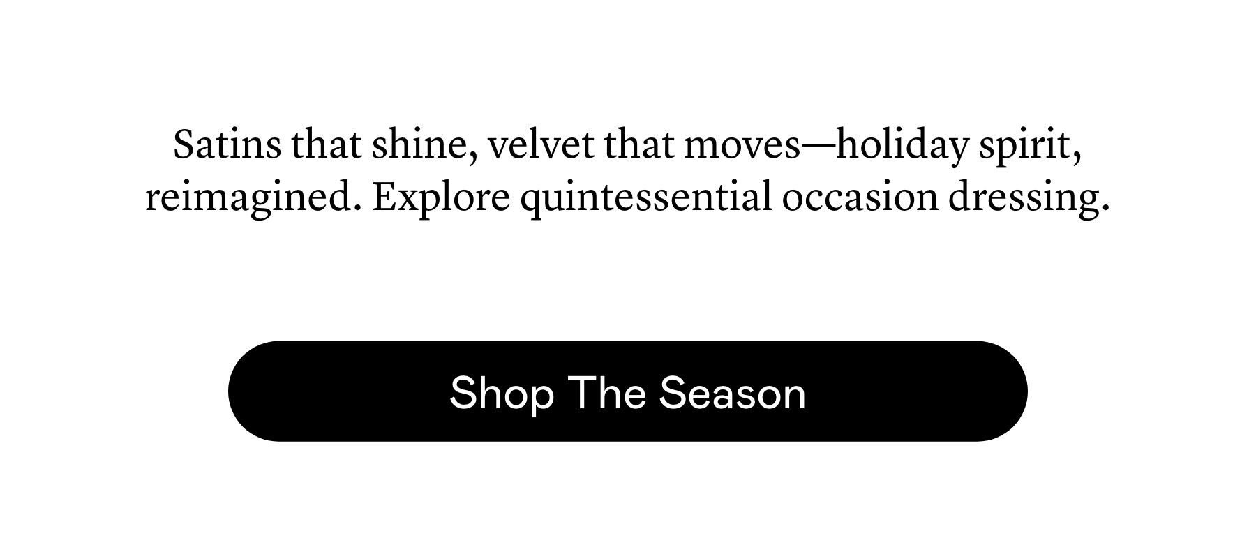 Satins that shine, velvet that moves—holiday spirit, reimagined. Explore quintessential occasion dressing.